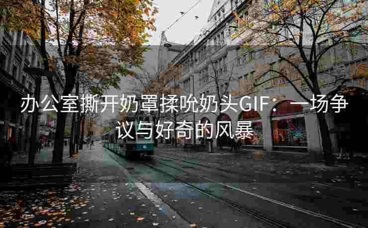办公室撕开奶罩揉吮奶头GIF：一场争议与好奇的风暴