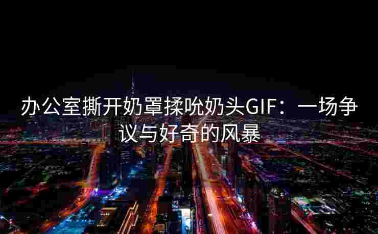 办公室撕开奶罩揉吮奶头GIF：一场争议与好奇的风暴