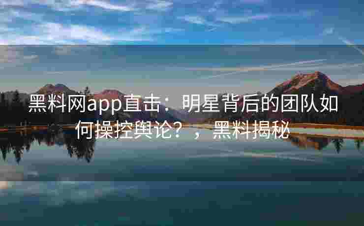 黑料网app直击：明星背后的团队如何操控舆论？，黑料揭秘