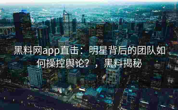 黑料网app直击：明星背后的团队如何操控舆论？，黑料揭秘