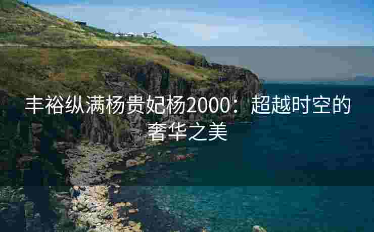 丰裕纵满杨贵妃杨2000：超越时空的奢华之美