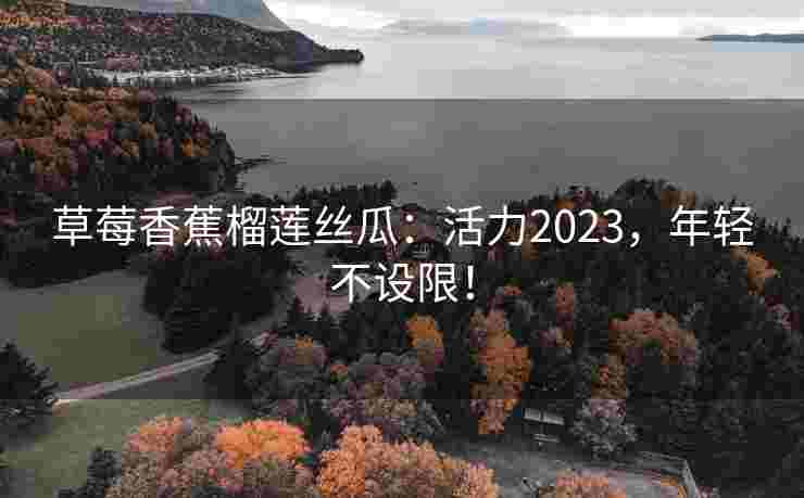草莓香蕉榴莲丝瓜：活力2023，年轻不设限！