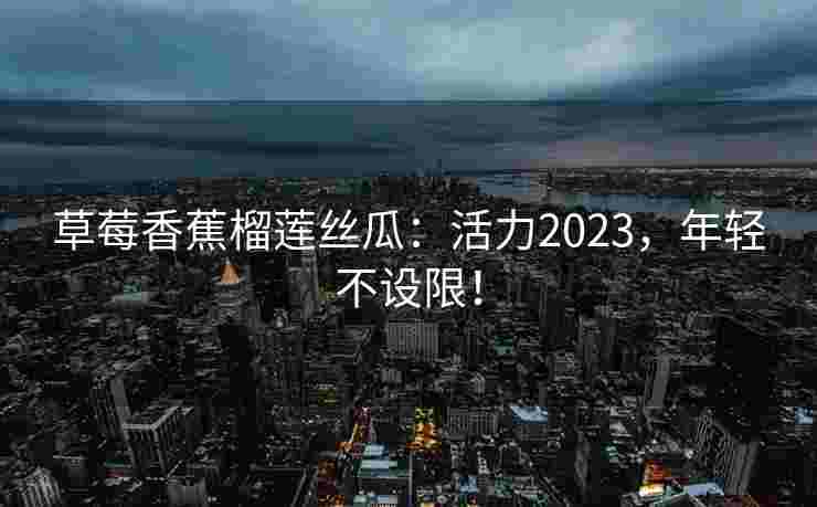 草莓香蕉榴莲丝瓜：活力2023，年轻不设限！