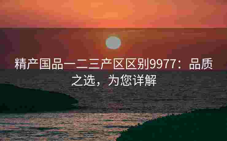精产国品一二三产区区别9977：品质之选，为您详解