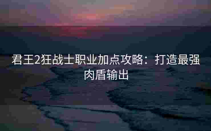 君王2狂战士职业加点攻略：打造最强肉盾输出