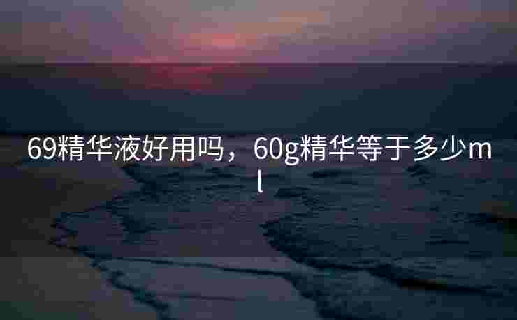 69精华液好用吗,60g精华等于多少ml 69精华液好用吗,60g精华等于多少ml