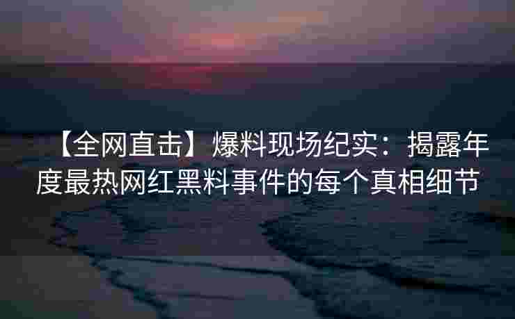 【全网直击】爆料现场纪实：揭露年度最热网红黑料事件的每个真相细节