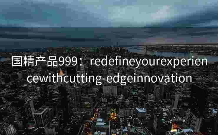 国精产品999：redefineyourexperiencewithcutting-edgeinnovation