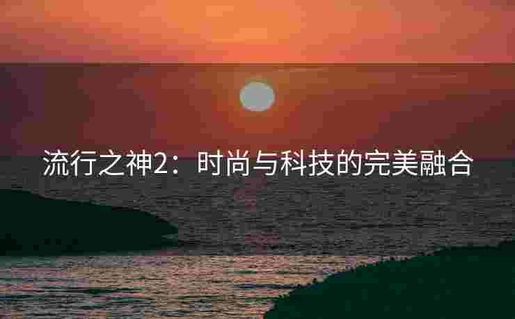 流行之神2:时尚与科技的完美融合 流行之神2:时尚与科技的完美融合