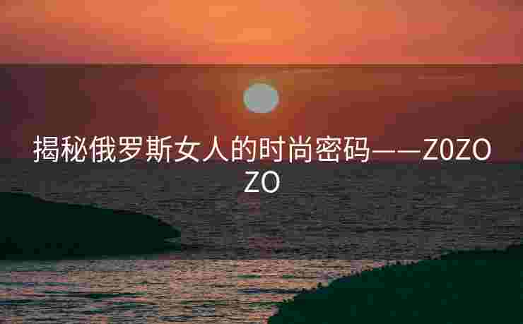 揭秘俄罗斯女人的时尚密码——Z0ZOZO 揭秘俄罗斯女人的时尚密码——Z0ZOZO