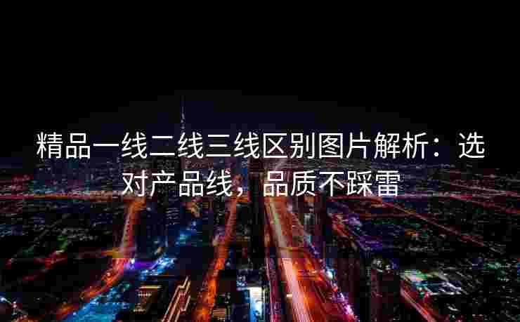精品一线二线三线区别图片解析:选对产品线,品质不踩雷 精品一线二线三线区别图片解析:选对产品线,品质不踩雷