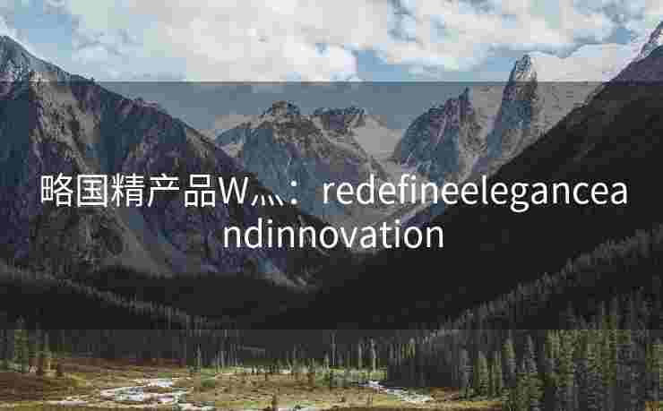 略国精产品W灬:redefineeleganceandinnovation 略国精产品W灬:redefineeleganceandinnovation